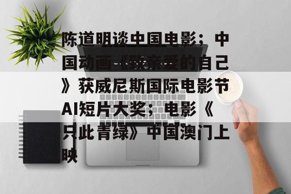 陈道明谈中国电影；中国动画《致亲爱的自己》获威尼斯国际电影节AI短片大奖；电影《只此青绿》中国澳门上映-第1张图片-