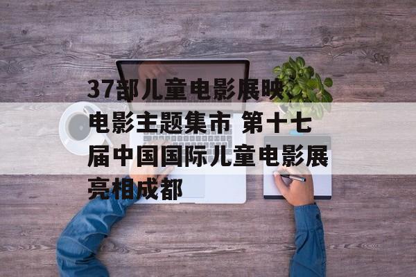 37部儿童电影展映、电影主题集市 第十七届中国国际儿童电影展亮相成都-第1张图片-