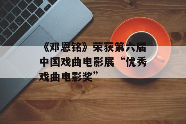 《邓恩铭》荣获第六届中国戏曲电影展“优秀戏曲电影奖”-第1张图片-