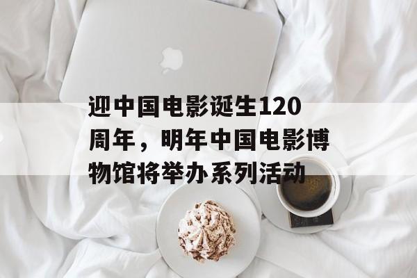 迎中国电影诞生120周年，明年中国电影博物馆将举办系列活动-第1张图片-