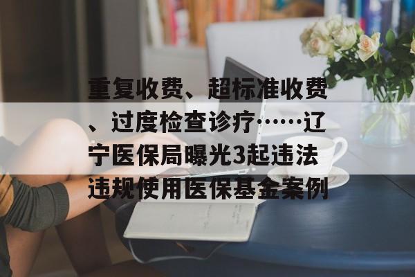 重复收费、超标准收费、过度检查诊疗……辽宁医保局曝光3起违法违规使用医保基金案例-第1张图片-
