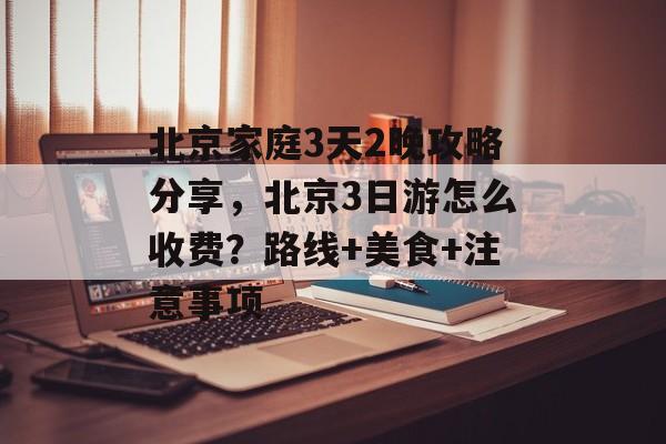 北京家庭3天2晚攻略分享，北京3日游怎么收费？路线+美食+注意事项-第1张图片-