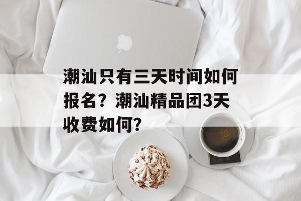 潮汕只有三天时间如何报名？潮汕精品团3天收费如何？-第1张图片-