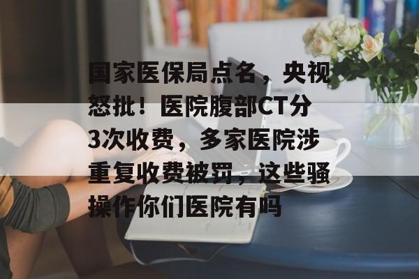 国家医保局点名，央视怒批！医院腹部CT分3次收费，多家医院涉重复收费被罚，这些骚操作你们医院有吗-第1张图片-
