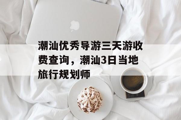 潮汕优秀导游三天游收费查询，潮汕3日当地旅行规划师-第1张图片-
