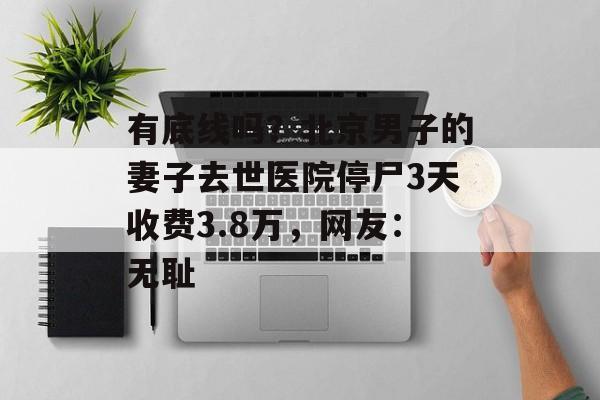 有底线吗？北京男子的妻子去世医院停尸3天收费3.8万，网友：无耻-第1张图片-