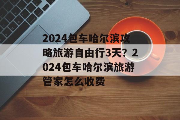 2024包车哈尔滨攻略旅游自由行3天？2024包车哈尔滨旅游管家怎么收费-第1张图片-