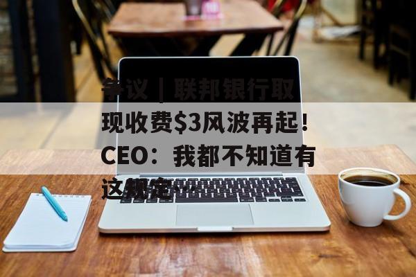 争议 | 联邦银行取现收费风波再起！CEO：我都不知道有这规定…-第1张图片-