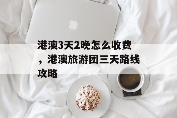港澳3天2晚怎么收费，港澳旅游团三天路线攻略-第1张图片-
