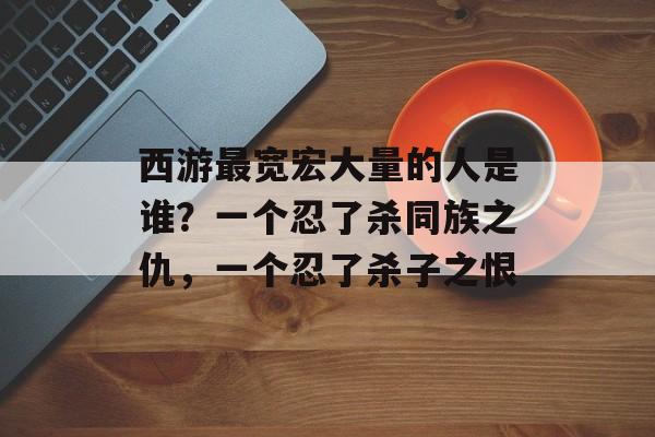 西游最宽宏大量的人是谁？一个忍了杀同族之仇，一个忍了杀子之恨-第1张图片-