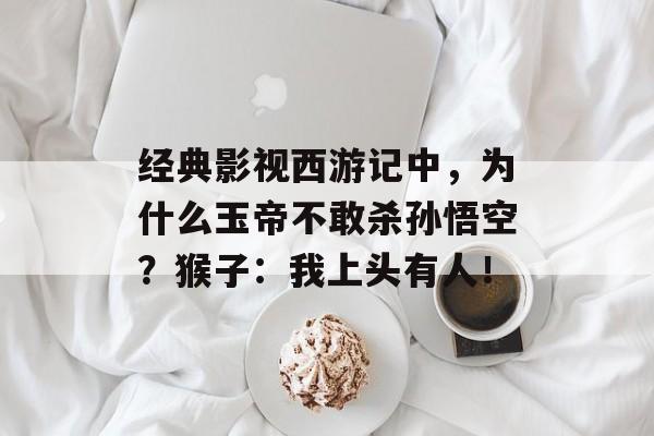 经典影视西游记中，为什么玉帝不敢杀孙悟空？猴子：我上头有人！-第1张图片-