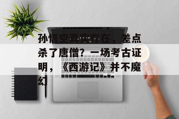 孙悟空真实存在，差点杀了唐僧？一场考古证明，《西游记》并不魔幻-第1张图片-