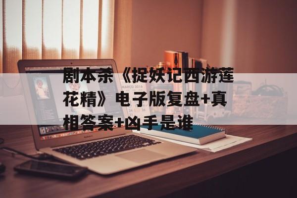 剧本杀《捉妖记西游莲花精》电子版复盘+真相答案+凶手是谁-第1张图片-