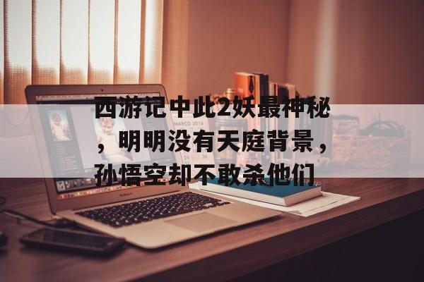 西游记中此2妖最神秘，明明没有天庭背景，孙悟空却不敢杀他们-第1张图片-