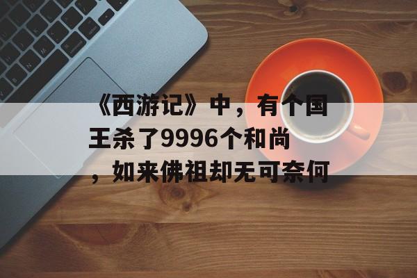 《西游记》中，有个国王杀了9996个和尚，如来佛祖却无可奈何-第1张图片-