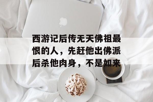 西游记后传无天佛祖最恨的人，先赶他出佛派后杀他肉身，不是如来-第1张图片-