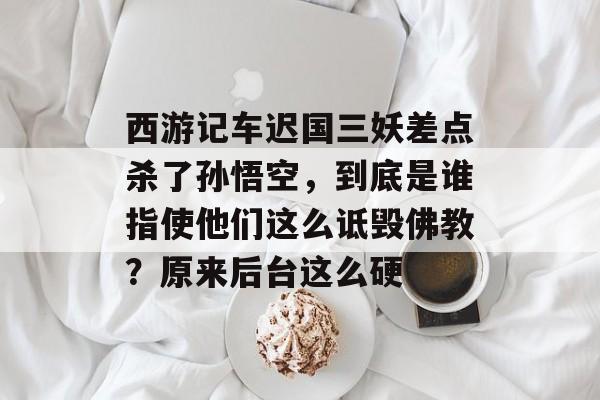 西游记车迟国三妖差点杀了孙悟空，到底是谁指使他们这么诋毁佛教？原来后台这么硬-第1张图片-