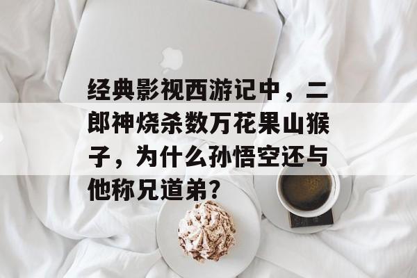 经典影视西游记中，二郎神烧杀数万花果山猴子，为什么孙悟空还与他称兄道弟？-第1张图片-