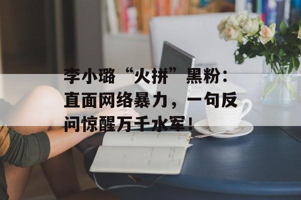 李小璐“火拼”黑粉：直面网络暴力，一句反问惊醒万千水军！-第1张图片-