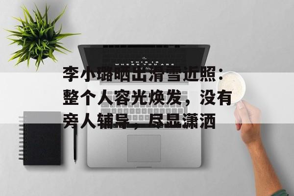 李小璐晒出滑雪近照：整个人容光焕发，没有旁人辅导，尽显潇洒-第1张图片-
