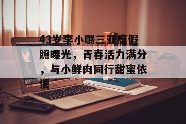43岁李小璐三亚度假照曝光，青春活力满分，与小鲜肉同行甜蜜依偎-第1张图片-