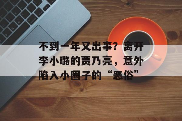 不到一年又出事？离开李小璐的贾乃亮，意外陷入小圈子的“恶俗”-第1张图片-