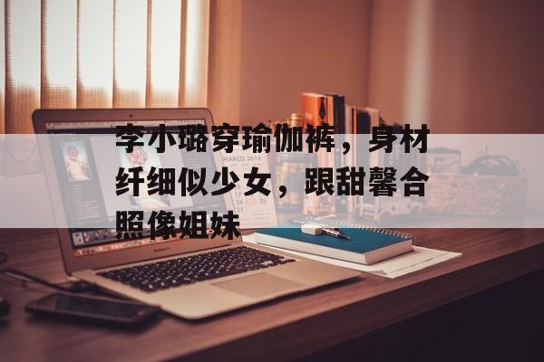 李小璐穿瑜伽裤，身材纤细似少女，跟甜馨合照像姐妹-第1张图片-