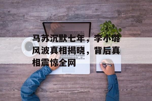 马苏沉默七年，李小璐风波真相揭晓，背后真相震惊全网-第1张图片-
