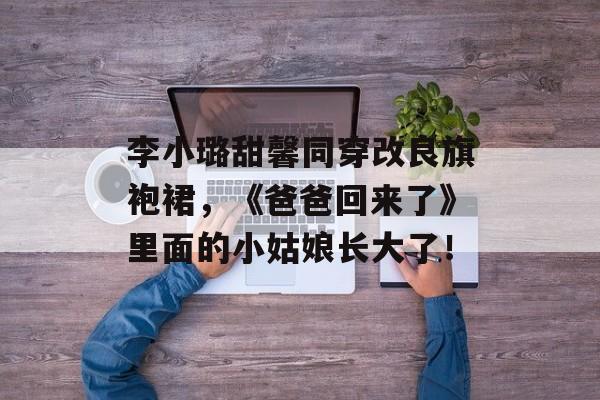 李小璐甜馨同穿改良旗袍裙，《爸爸回来了》里面的小姑娘长大了！-第1张图片-