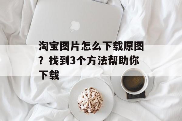 淘宝图片怎么下载原图？找到3个方法帮助你下载-第1张图片-