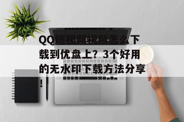 QQ短视频视频怎么下载到优盘上？3个好用的无水印下载方法分享！-第1张图片-