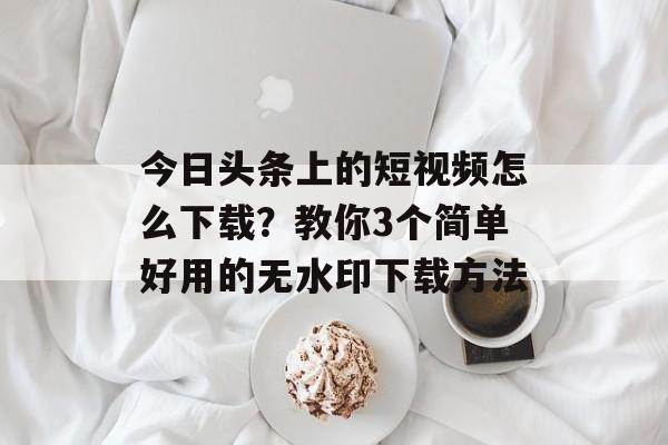 今日头条上的短视频怎么下载？教你3个简单好用的无水印下载方法-第1张图片-