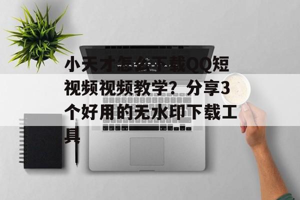 小天才怎么下载QQ短视频视频教学？分享3个好用的无水印下载工具-第1张图片-