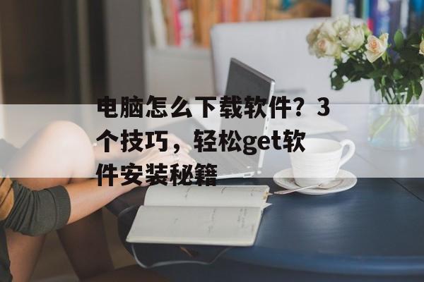 电脑怎么下载软件？3个技巧，轻松get软件安装秘籍-第1张图片-