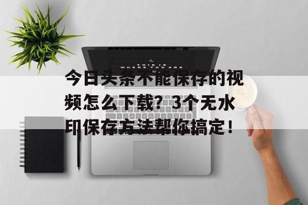 今日头条不能保存的视频怎么下载？3个无水印保存方法帮你搞定！-第1张图片-