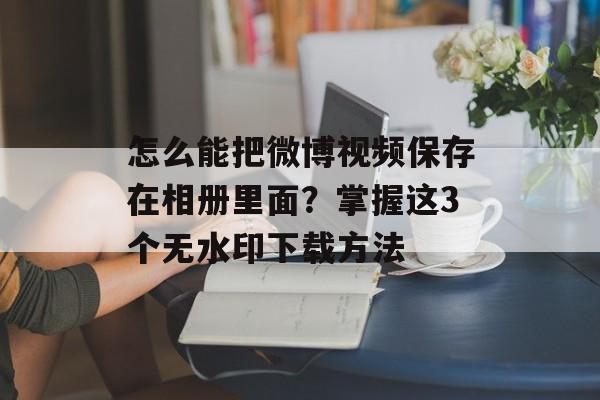 怎么能把微博视频保存在相册里面？掌握这3个无水印下载方法-第1张图片-