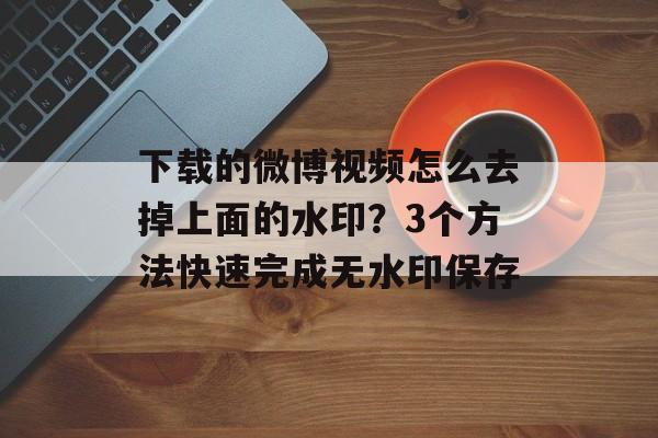 下载的微博视频怎么去掉上面的水印？3个方法快速完成无水印保存-第1张图片-