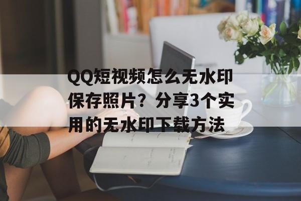 QQ短视频怎么无水印保存照片？分享3个实用的无水印下载方法-第1张图片-