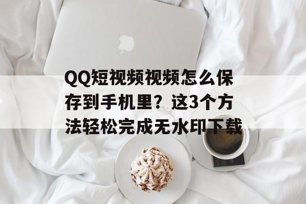 QQ短视频视频怎么保存到手机里？这3个方法轻松完成无水印下载-第1张图片-