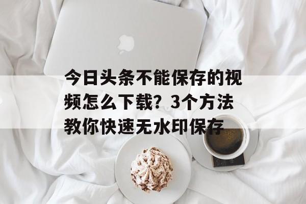 今日头条不能保存的视频怎么下载？3个方法教你快速无水印保存-第1张图片-