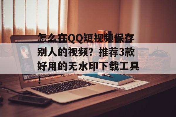 怎么在QQ短视频保存别人的视频？推荐3款好用的无水印下载工具！-第1张图片-