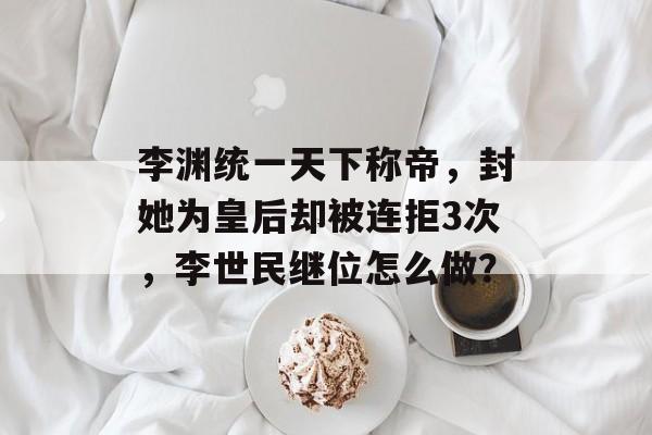 李渊统一天下称帝，封她为皇后却被连拒3次，李世民继位怎么做？-第1张图片-