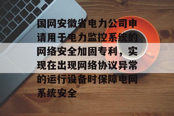 国网安徽省电力公司申请用于电力监控系统的网络安全加固专利，实现在出现网络协议异常的运行设备时保障电网系统安全-第1张图片-