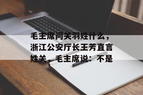 毛主席问关羽姓什么，浙江公安厅长王芳直言姓关，毛主席说：不是-第1张图片-