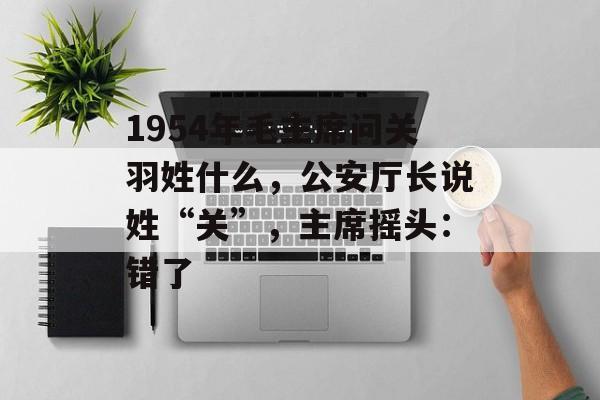1954年毛主席问关羽姓什么，公安厅长说姓“关”，主席摇头：错了-第1张图片-