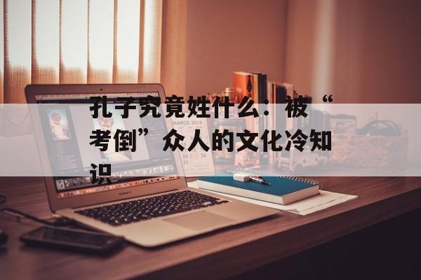 孔子究竟姓什么：被“考倒”众人的文化冷知识-第1张图片-