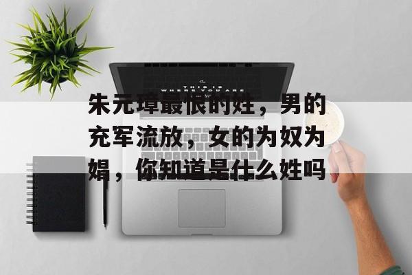 朱元璋最恨的姓，男的充军流放，女的为奴为娼，你知道是什么姓吗-第1张图片-