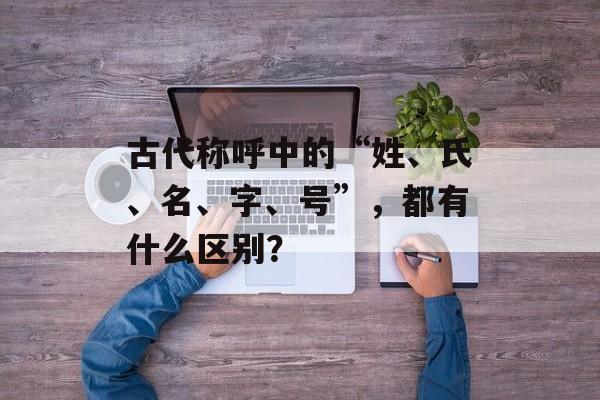 古代称呼中的“姓、氏、名、字、号”，都有什么区别？-第1张图片-