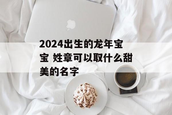 2024出生的龙年宝宝 姓章可以取什么甜美的名字-第1张图片-