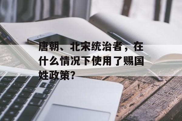 唐朝、北宋统治者，在什么情况下使用了赐国姓政策？-第1张图片-
